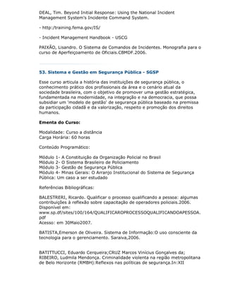 DEAL, Tim. Beyond Initial Response: Using the National Incident
Management System’s Incidente Command System.

- http:/training.fema.gov/IS/

- Incident Management Handbook - USCG

PAIXÃO, Lisandro. O Sistema de Comandos de Incidentes. Monografia para o
curso de Aperfeiçoamento de Oficiais.CBMDF.2006.



53. Sistema e Gestão em Segurança Pública - SGSP

Esse curso articula a história das instituições de segurança pública, o
conhecimento prático dos profissionais da área e o cenário atual da
sociedade brasileira, com o objetivo de promover uma gestão estratégica,
fundamentada na modernidade, na integração e na democracia, que possa
subsidiar um 'modelo de gestão' de segurança pública baseado na premissa
da participação cidadã e da valorização, respeito e promoção dos direitos
humanos.

Ementa do Curso:

Modalidade: Curso a distância
Carga Horária: 60 horas

Conteúdo Programático:

Módulo 1- A Constituição da Organização Policial no Brasil
Módulo 2- O Sistema Brasileiro de Policiamento
Módulo 3- Gestão de Segurança Pública
Módulo 4- Minas Gerais: O Arranjo Institucional do Sistema de Segurança
Pública: Um caso a ser estudado

Referências Bibliográficas:

BALESTRERI, Ricardo. Qualificar o processo qualificando a pessoa: algumas
contribuições à reflexão sobre capacitação de operadores policiais.2006.
Disponível em:
www.sp.df/sites/100/164/QUALIFICAROPROCESSOQUALIFICANDOAPESSOA.
pdf
Acesso: em 30Maio2007.

BATISTA,Emerson de Oliveira. Sistema de Informação:O uso consciente da
tecnologia para o gerenciamento. Saraiva,2006.


BATITTUCCI, Eduardo Cerqueira;CRUZ Marcos Vinícius Gonçalves da;
RIBEIRO, Ludmila Mendonça. Criminalidade violenta na região metropolitana
de Belo Horizonte (RMBH):Reflexos nas políticas de segurança.In:XII
 