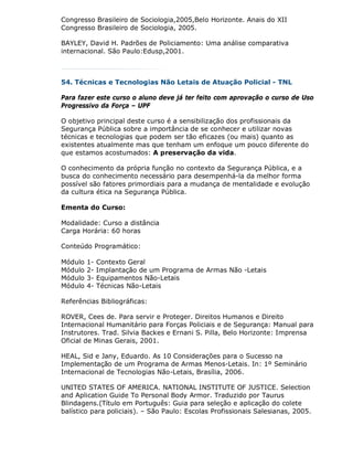 Congresso Brasileiro de Sociologia,2005,Belo Horizonte. Anais do XII
Congresso Brasileiro de Sociologia, 2005.

BAYLEY, David H. Padrões de Policiamento: Uma análise comparativa
internacional. São Paulo:Edusp,2001.



54. Técnicas e Tecnologias Não Letais de Atuação Policial - TNL

Para fazer este curso o aluno deve já ter feito com aprovação o curso de Uso
Progressivo da Força – UPF

O objetivo principal deste curso é a sensibilização dos profissionais da
Segurança Pública sobre a importância de se conhecer e utilizar novas
técnicas e tecnologias que podem ser tão eficazes (ou mais) quanto as
existentes atualmente mas que tenham um enfoque um pouco diferente do
que estamos acostumados: A preservação da vida.

O conhecimento da própria função no contexto da Segurança Pública, e a
busca do conhecimento necessário para desempenhá-la da melhor forma
possível são fatores primordiais para a mudança de mentalidade e evolução
da cultura ética na Segurança Pública.

Ementa do Curso:

Modalidade: Curso a distância
Carga Horária: 60 horas

Conteúdo Programático:

Módulo   1-   Contexto Geral
Módulo   2-   Implantação de um Programa de Armas Não -Letais
Módulo   3-   Equipamentos Não-Letais
Módulo   4-   Técnicas Não-Letais

Referências Bibliográficas:

ROVER, Cees de. Para servir e Proteger. Direitos Humanos e Direito
Internacional Humanitário para Forças Policiais e de Segurança: Manual para
Instrutores. Trad. Silvia Backes e Ernani S. Pilla, Belo Horizonte: Imprensa
Oficial de Minas Gerais, 2001.

HEAL, Sid e Jany, Eduardo. As 10 Considerações para o Sucesso na
Implementação de um Programa de Armas Menos-Letais. In: 1º Seminário
Internacional de Tecnologias Não-Letais, Brasília, 2006.

UNITED STATES OF AMERICA. NATIONAL INSTITUTE OF JUSTICE. Selection
and Aplication Guide To Personal Body Armor. Traduzido por Taurus
Blindagens.(Título em Português: Guia para seleção e aplicação do colete
balístico para policiais). – São Paulo: Escolas Profissionais Salesianas, 2005.
 