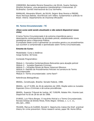 CORDEIRO, Bernadete Moreira Pessanha e da SILVA, Suamy Santana.
Direitos Humanos: uma perspectiva interdisciplinar e transversal. 2ª
Ed.Brasília: Comitê Internacional da Cruz Vermelha.

RAMALHO, Alexandre Ofranti, da SILVA, Dejanir Braz Pereira e FREIRE,
Paulo Henrique Batista. Ocorrências com reféns: fundamentos e práticas no
Brasil. Vitória: Departamento de Imprensa Oficial/ES



55. Termo Circunstanciado - TC

(Esse curso está sendo atualizado e não estará disponível nesse
ciclo)

O tema Termo Circunstanciado é de extrema importância para o
desempenho contemporâneo da atividade policial, estabelecendo novos
paradigmas para a Segurança Pública.
O propósito deste curso é apresentar os conceitos gerais e os procedimentos
que auxiliem a compreensão e aprendizado sobre Termo Circunstanciado.

Ementa do Curso:

Modalidade: Curso a distância
Carga horária: 60 horas

Conteúdo Programático:

Módulo 1- Conceitos Contemporâneos Relevantes para atuação policial
Módulo 2 - Juizados Especiais Criminais
Módulo 3 – Infrações Penais de Menor Potencial Ofensivo
Módulo 4- Padrões de Procedimentos Policiais na Lavratura do Termo
Circunstanciado
Módulo 5- Termo circunstanciado: como fazer?

Referências Bibliográficas:

BRASIL. Constituição. Brasília: Senado Federal, 1988.

BRASIL. Lei nº 9.099, de 26 de setembro de 1995. Dispõe sobre os Juizados
Especiais Cívis e Criminais e dá outras providências.

BRASIL. Superior Tribunal de Justiça. HC 7199/PR. Relator Min. Vicente Leal.
Disponível no DJ de 28 de set de 1998.

D’URSO, Luiz Flávio Borges. O inquérito Policial e o Termo Circunstanciado.
Revista Síntese de Direito Penal, Porto Alegre: Síntese, v. 1, n. 11,
dez./jan., 2002.

FELSON, Marcus & CLARKE, Ronald V. Opportunity makes the thief: practical
theory for crime prevention. Police research series, paper 98. Home Office.
 