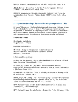 London. Research, Development and Statistics Directorate, 1998, 36 p.

JESUS, Damásio Evangelista de. Lei dos Juizados Especiais Criminais
Anotada. 7. ed. São Paulo: Saraiva, 2002.

MORAES, Alexandre de; SMANIO, Gianpaolo; VAGIONE, Luiz Fernando.
Juizados Especiais: Aspectos Práticos da Lei 9.099/95. São Paulo: Atlas,
1997.



56. Tópicos em Psicologia Relacionados à Segurança Pública - TEP

No curso “Tópicos em Psicologia Relacionados à Segurança Pública e Defesa
Civil” serão tratados temas da área de Psicologia que mantém estreita
relação com as atividades de Segurança Pública e Defesa Civil. O objetivo é
fazer com que essas áreas possam dialogar, proporcionando uma reflexão
sobre as experiências vivenciadas no decorrer da carreira profissional.

Ementa do Curso:

Modalidade: A distância
Carga Horária: 60 horas

Conteúdo Programático:

Módulo 1 - Relações Interpessoais no Contexto Laboral
Módulo 2- Estresse e Atividade de Segurança Pública
Módulo 3 - Pós-trauma

Referências Bibliográficas:

BROMBERG, Maria Helena Franco. A Psicoterapia em Situações de Perdas e
Luto, Campinas: Editorial Psy II, 1994.

DEJOURS, C; ABDOUCHELI, C; JAYET. Psicodinâmica do trabalho:
Contribuições da Escola Dejouriana à Análise da Relação Prazer, Sofrimento
e São Paulo: Atlas, 1994.

DRUMMOND DE ANDRADE, Carlos. O homem; as viagens in: As Impurezas
do Branco José Olympio, 1973.

FREUD, Sigmund. (1980). Luto e melancolia (Edição Standard Brasileira das
Obras Psicológicas Completas de Sigmund Freud, Vol.14). Rio de Janeiro:
Imago. (Originalmente publicado em 1917 [1915] ).

LIPP, Marilda Novaes. Apostila do Inventário de Sintomas de Stress para
Adultos (ISSL), Casa do Psicólogo.

LIPP, Marilda Novaes. Como Enfrentar o Stress. São Paulo, Ed. Ícone, 1998.
 