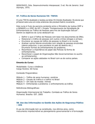 MOSCOVICI, Fela. Desenvolvimento interpessoal. 5 ed. Rio de Janeiro: José
Olympio, 1975.



57. Tráfico de Seres Humanos VA– TSHVA

O curso TSH foi atualizado e recebeu as letras VA (Versão Atualizada). Os alunos que
já fizeram este curso em ciclos anteriores não precisam fazê-lo novamente.

Este curso é fruto da parceria existente entre o Ministério da Justiça (DPF e
a SENASP) e o IPEC da OIT / Projeto “Fortalecimento de Estratégias de
Enfrentamento ao Tráfico de Pessoas para fins de Exploração Sexual”.
Dentre os objetivos do curso destacam-se:

      Definir o que é Tráfico de Pessoas com base nos documentos da ONU;
      Relacionar o tráfico de pessoas com outros crimes (drogas e armas);
      Enumerar as causas do tráfico de pessoas no Brasil e no mundo
      Analisar outros fatores envolvidos com relação às pessoas envolvidas
       (danos psíquicos; o que acontece no país de destino etc.)
       Enumerar formas de enfrentamento do problema;
      Reconhecer a importância do papel das Polícias na forma de
       enfrentamento;
      Reconhecer o papel de Organizações Não Governamentais no auxílio
       ao enfretamento;
      Comparar as ações adotadas no Brasil com as de outros países.

Ementa do Curso:

Modalidade: Curso a distância
Carga Horária: 60 horas

Conteúdo Programático:

Módulo   1   -   Tráfico de seres humanos: cenários
Módulo   2   -   Causas do trafico e o trafico no Brasil
Módulo   3   -   Um lado da moeda: vítimas
Módulo   4   -   Enfrentando o problema: o enfrentamento ao tráfico

Referências Bibliográficas:

Organização Internacional do Trabalho. Combate ao Tráfico de Seres
Humanos. Brasília: OIT. 2005



58. Uso das Informações na Gestão das Ações de Segurança Pública
– UIG

O uso da informação tem se constituído, nos últimos anos, como
instrumento imprescindível ao planejamento governamental e à formulação
 