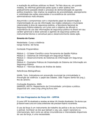 e avaliação de políticas públicas no Brasil. Tal fato deve-se, em grande
medida, às reformas gerenciais pelas quais o setor público tem
gradualmente passado desde o processo de democratização do aparato
político brasileiro. Isto implica na exigência de previsibilidade, planejamento
e visibilidade das ações executadas e na existência de controles
administrativos mais eficazes.

Assumindo o compromisso com o importante papel de disseminação e
implementação do uso da informação nos órgãos estaduais e municipais
relacionados à área de segurança pública, a Secretaria Nacional de
Segurança Pública elaborou um curso com o objetivo de difundir a
importância do uso das informações de segurança pública no Brasil em seu
caráter gerencial e dotar policiais e agentes de segurança pública de
instrumental técnico e conceitual para o desenvolvimento desta ação.

Ementa do Curso:

Modalidade: Curso a distância
Carga horária: 60 horas

Conteúdo Programático:

Módulo 1 - O Saber Científico como Ferramenta de Gestão Pública
Módulo 2 - Sistemas de Informação em Segurança Pública
Módulo 3 - Desenvolvimento de Sistemas de Informação em Segurança
Pública
Módulo 4 - Exemplos Práticos de Implantação de Sistema de Informação em
Segurança Pública
Módulo 5 - Técnicas Básicas de Análise de dados

Referências Bibliográficas:

KAHN, Tulio. Indicadores em prevenção municipal da criminalidade in
Prevenção da violência: o papel das cidades. João Trajano Sento-Sé (org.).
Rio de Janeiro:

Civilização Brasileira. 2005.
HARRIES, KEITH. Mapeamento da Criminalidade: princípios e prática.
Disponível em: www.crisp.ufmg.br/livro.htm



59. Uso Progressivo da Força VA – UPFVA

O curso UPF foi atualizado e recebeu as letras VA (Versão Atualizada). Os alunos que
já fizeram este curso em ciclos anteriores não precisam fazê-lo novamente.

O uso da força é um instrumento de trabalho da polícia e de seu funcionário,
o policial. Conhecer as leis que balizam o seu uso, sejam nacionais ou
internacionais, bem como as várias circunstâncias e intensidades disponíveis
do uso da força, é uma necessidade.
 