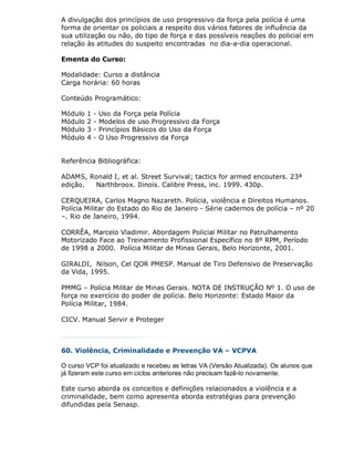 A divulgação dos princípios de uso progressivo da força pela polícia é uma
forma de orientar os policiais a respeito dos vários fatores de influência da
sua utilização ou não, do tipo de força e das possíveis reações do policial em
relação às atitudes do suspeito encontradas no dia-a-dia operacional.

Ementa do Curso:

Modalidade: Curso a distância
Carga horária: 60 horas

Conteúdo Programático:

Módulo   1   -   Uso da Força pela Polícia
Módulo   2   -   Modelos de uso Progressivo da Força
Módulo   3   -   Princípios Básicos do Uso da Força
Módulo   4   -   O Uso Progressivo da Força


Referência Bibliográfica:

ADAMS, Ronald I, et al. Street Survival; tactics for armed encouters. 23ª
edição. Narthbroox. Ilinois. Calibre Press, inc. 1999. 430p.

CERQUEIRA, Carlos Magno Nazareth. Polícia, violência e Direitos Humanos.
Polícia Militar do Estado do Rio de Janeiro - Série cadernos de polícia – nº 20
–. Rio de Janeiro, 1994.

CORRÊA, Marcelo Vladimir. Abordagem Policial Militar no Patrulhamento
Motorizado Face ao Treinamento Profissional Específico no 8º RPM, Período
de 1998 a 2000. Polícia Militar de Minas Gerais, Belo Horizonte, 2001.

GIRALDI, Nilson, Cel QOR PMESP. Manual de Tiro Defensivo de Preservação
da Vida, 1995.

PMMG – Polícia Militar de Minas Gerais. NOTA DE INSTRUÇÃO Nº 1. O uso de
força no exercício do poder de polícia. Belo Horizonte: Estado Maior da
Polícia Militar, 1984.

CICV. Manual Servir e Proteger



60. Violência, Criminalidade e Prevenção VA – VCPVA

O curso VCP foi atualizado e recebeu as letras VA (Versão Atualizada). Os alunos que
já fizeram este curso em ciclos anteriores não precisam fazê-lo novamente.

Este curso aborda os conceitos e definições relacionados a violência e a
criminalidade, bem como apresenta aborda estratégias para prevenção
difundidas pela Senasp.
 