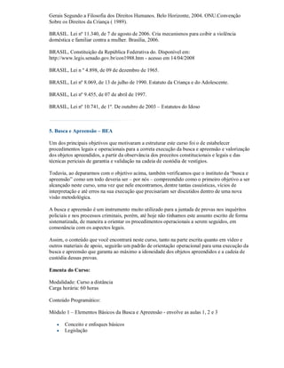 Gerais Segundo a Filosofia dos Direitos Humanos. Belo Horizonte, 2004. ONU.Convenção
Sobre os Direitos da Criança ( 1989).

BRASIL. Lei nº 11.340, de 7 de agosto de 2006. Cria mecanismos para coibir a violência
doméstica e familiar contra a mulher. Brasília, 2006.

BRASIL, Constituição da República Federativa do. Disponível em:
http://www.legis.senado.gov.br/con1988.htm - acesso em 14/04/2008

BRASIL, Lei n º 4.898, de 09 de dezembro de 1965.

BRASIL, Lei nº 8.069, de 13 de julho de 1990. Estatuto da Criança e do Adolescente.

BRASIL, Lei nº 9.455, de 07 de abril de 1997.

BRASIL, Lei nº 10.741, de 1º. De outubro de 2003 – Estatutos do Idoso



5. Busca e Apreensão – BEA

Um dos principais objetivos que motivaram a estruturar este curso foi o de estabelecer
procedimentos legais e operacionais para a correta execução da busca e apreensão e valorização
dos objetos apreendidos, a partir da observância dos preceitos constitucionais e legais e das
técnicas periciais de garantia e validação na cadeia de custódia de vestígios.

Todavia, ao depararmos com o objetivo acima, também verificamos que o instituto da “busca e
apreensão” como um todo deveria ser – por nós – compreendido como o primeiro objetivo a ser
alcançado neste curso, uma vez que nele encontramos, dentre tantas casuísticas, vícios de
interpretação e até erros na sua execução que precisariam ser discutidos dentro de uma nova
visão metodológica.

A busca e apreensão é um instrumento muito utilizado para a juntada de provas nos inquéritos
policiais e nos processos criminais, porém, até hoje não tínhamos este assunto escrito de forma
sistematizada, de maneira a orientar os procedimentos operacionais a serem seguidos, em
consonância com os aspectos legais.

Assim, o conteúdo que você encontrará neste curso, tanto na parte escrita quanto em vídeo e
outros materiais de apoio, seguirão um padrão de orientação operacional para uma execução da
busca e apreensão que garanta ao máximo a idoneidade dos objetos apreendidos e a cadeia de
custódia dessas provas.

Ementa do Curso:

Modalidade: Curso a distância
Carga horária: 60 horas

Conteúdo Programático:

Módulo 1 – Elementos Básicos da Busca e Apreensão - envolve as aulas 1, 2 e 3

      Conceito e enfoques básicos
      Legislação
 