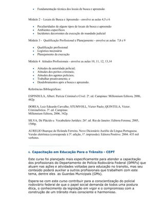    Fundamentação técnica dos locais de busca e apreensão


Módulo 2 – Locais de Busca e Apreensão - envolve as aulas 4,5 e 6

      Peculiaridades de alguns tipos de locais de busca e apreensão
      Ambientes específicos
      Incidentes decorrentes da execução do mandado judicial

Módulo 3 - Qualificação Profissional e Planejamento - envolve as aulas 7,8 e 9

      Qualificação profissional
      Logística necessária
      Planejamento da execução

Módulo 4 Atitudes Profissionais - envolve as aulas 10, 11, 12, 13,14

      Atitudes da autoridade policial;
      Atitudes dos peritos criminais;
      Atitudes dos agentes policiais;
      Trabalhar proativamente; e
      Desdobramentos após a busca e apreensão.

Referências Bibliográficas:

ESPINDULA, Alberi. Perícia Criminal e Cível. 2ª. ed. Campinas: Millennium Editora, 2006,
442p.

DOREA, Luiz Eduardo Carvalho; STUMVOLL, Victor Paulo; QUINTELA, Victor.
Criminalística. 3ª. ed. Campinas:
Millennium Editora, 2006, 342p.

SILVA, De Plácido e. Vocabulário Jurídico. 26ª. ed. Rio de Janeiro: Editora Forense, 2005,
1500p.

AURELIO Buarque de Holanda Ferreira. Novo Dicionário Aurélio da Língua Portuguesa.
Versão eletrônica (corresponde à 3ª. edição, 1ª. impressão). Editora Positivo. 2004. 435 mil
verbetes.



6. Capacitação em Educação Para o Trânsito - CEPT

Este curso foi planejado mais especificamente para atender a capacitação
dos profissionais do Departamento de Polícia Rodoviária Federal (DPRFs) que
atuam nas ações e atividades voltadas para educação no transito, mas seu
conteúdo poderá auxiliar a outros profissionais que trabalhem com este
tema, dentre eles as Guardas Municipais (GMs).

Espera-se com este curso contribuir para a conscientização do policial
rodoviário federal de que o papel social demanda de todos uma postura
ética, o conhecimento da legislação em vigor e o compromisso com a
construção de um trânsito mais consciente e harmonioso.
 