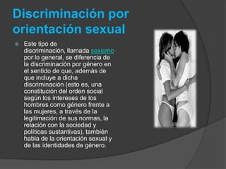 Discriminación por orientación sexualEste tipo de discriminación, llamada sexismo por lo general, se diferencia de la discriminación por género en el sentido de que, además de que incluye a dicha discriminación (esto es, una constitución del orden social según los intereses de los hombres como género frente a las mujeres, a través de la legitimación de sus normas, la relación con la sociedad y políticas sustantivas), también habla de la orientación sexual y de las identidades de género.