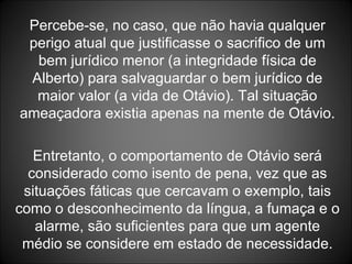 Percebe-se, no caso, que não havia qualquer perigo atual que justificasse o sacrifico de um bem jurídico menor (a integridade física de Alberto) para salvaguardar o bem jurídico de maior valor (a vida de Otávio). Tal situação ameaçadora existia apenas na mente de Otávio. Entretanto, o comportamento de Otávio será considerado como isento de pena, vez que as situações fáticas que cercavam o exemplo, tais como o desconhecimento da língua, a fumaça e o alarme, são suficientes para que um agente médio se considere em estado de necessidade. 