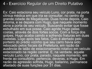 4 - Exercício Regular de um Direito Putativo Ex: Caio estaciona seu veículo Luno, cor prata, na porta clínica médica em que iria se consultar, no centro da grande cidade de Megalópole. Duas horas depois, Caio retorna, e se depara com Hugo, que naquele momento abria a porta de seu veículo. Buscando evitar que fosse esbulhado em sua posse, Caio agride Hugo pelas costas, através de dois fortes socos. Com a força dos golpes, Hugo acaba caindo e sofrendo fraturas em duas costelas. Logo após tais fatos, Caio é alertado pelo porteiro do prédio vizinho que seu carro havia sido rebocado pelos fiscais da Prefeitura, em razão da ausência de talão de estacionamento rotativo em veículo estacionado na região central. E, na verdade, aquele veículo Luno, cor prata, parado, naquele momento, em frente ao consultório, pertencia, deveras, a Hugo. Em razão da agressão sofrida, Hugo, bailarino, permanece afastado de suas funções por 31 dias. 