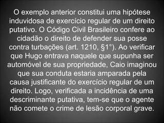 O exemplo anterior constitui uma hipótese induvidosa de exercício regular de um direito putativo. O Código Civil Brasileiro confere ao cidadão o direito de defender sua posse contra turbações (art. 1210, §1°). Ao verificar que Hugo entrava naquele que supunha ser automóvel de sua propriedade, Caio imaginou que sua conduta estaria amparada pela causa justificante do exercício regular de um direito. Logo, verificada a incidência de uma descriminante putativa, tem-se que o agente não comete o crime de lesão corporal grave. 
