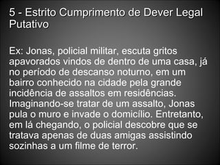 5 - Estrito Cumprimento de Dever Legal Putativo Ex: Jonas, policial militar, escuta gritos apavorados vindos de dentro de uma casa, já no período de descanso noturno, em um bairro conhecido na cidade pela grande incidência de assaltos em residências. Imaginando-se tratar de um assalto, Jonas pula o muro e invade o domicílio. Entretanto, em lá chegando, o policial descobre que se tratava apenas de duas amigas assistindo sozinhas a um filme de terror. 