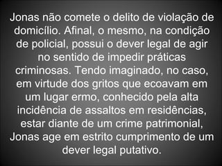 Jonas não comete o delito de violação de domicílio. Afinal, o mesmo, na condição de policial, possui o dever legal de agir no sentido de impedir práticas criminosas. Tendo imaginado, no caso, em virtude dos gritos que ecoavam em um lugar ermo, conhecido pela alta incidência de assaltos em residências, estar diante de um crime patrimonial, Jonas age em estrito cumprimento de um dever legal putativo. 
