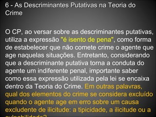 6 - As Descriminantes Putativas na Teoria do Crime O CP, ao versar sobre as descriminantes putativas, utiliza a expressão  "é isento de pena" , como forma de estabelecer que não comete crime o agente que age naquelas situações. Entretanto, considerando que a descriminante putativa torna a conduta do agente um indiferente penal, importante saber como essa expressão utilizada pela lei se encaixa dentro da Teoria do Crime.  Em outras palavras, qual dos elementos do crime se considera excluído quando o agente age em erro sobre um causa excludente de ilicitude: a tipicidade, a ilicitude ou a culpabilidade? 