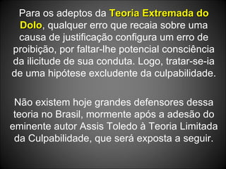 Para os adeptos da  Teoria Extremada do Dolo , qualquer erro que recaia sobre uma causa de justificação configura um erro de proibição, por faltar-lhe potencial consciência da ilicitude de sua conduta. Logo, tratar-se-ia de uma hipótese excludente da culpabilidade. Não existem hoje grandes defensores dessa teoria no Brasil, mormente após a adesão do eminente autor Assis Toledo à Teoria Limitada da Culpabilidade, que será exposta a seguir. 