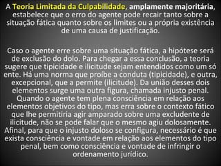 A  Teoria Limitada da Culpabilidade ,  amplamente majoritária , estabelece que o erro do agente pode recair tanto sobre a situação fática quanto sobre os limites ou a própria existência de uma causa de justificação. Caso o agente erre sobre uma situação fática, a hipótese será de exclusão do dolo. Para chegar a essa conclusão, a teoria sugere que tipicidade e ilicitude sejam entendidos como um só ente. Há uma norma que proíbe a conduta (tipicidade), e outra, excepcional, que a permite (ilicitude). Da união desses dois elementos surge uma outra figura, chamada injusto penal. Quando o agente tem plena consciência em relação aos elementos objetivos do tipo, mas erra sobre o contexto fático que lhe permitiria agir amparado sobre uma excludente de ilicitude, não se pode falar que o mesmo agiu dolosamente. Afinal, para que o injusto doloso se configura, necessário é que exista consciência e vontade em relação aos elementos do tipo penal, bem como consciência e vontade de infringir o ordenamento jurídico. 