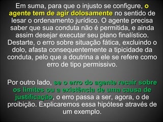 Em suma, para que o injusto se configure,  o agente tem de agir dolosamente  no sentido de lesar o ordenamento jurídico. O agente precisa saber que sua conduta não é permitida, e ainda assim desejar executar seu plano finalístico. Destarte, o erro sobre situação fática, excluindo o dolo, afasta consequentemente a tipicidade da conduta, pelo que a doutrina a ele se refere como erro de tipo permissivo. Por outro lado,  se o erro do agente recair sobre os limites ou a existência de uma causa de justificação , o erro passa a ser, agora, o de proibição. Explicaremos essa hipótese através de um exemplo. 