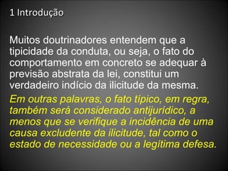 1 Introdução Muitos doutrinadores entendem que a tipicidade da conduta, ou seja, o fato do comportamento em concreto se adequar à previsão abstrata da lei, constitui um verdadeiro indício da ilicitude da mesma.  Em outras palavras, o fato típico, em regra, também será considerado antijurídico, a menos que se verifique a incidência de uma causa excludente da ilicitude, tal como o estado de necessidade ou a legítima defesa. 