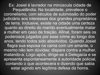 Ex: Josiel é lavrador na minúscula cidade de Pequelândia. Na localidade, prevalece o coronelismo, com séculos de submissão do poder judiciário aos interesses dos grandes proprietários de terra. Inclusive, existe na cidade uma certeza quanto ao direito do marido eventualmente matar a mulher em caso de traição. Afinal, foram seis os poderosos julgados por esse crime ao longo dos anos, tendo todos sido absolvidos. Quando Josiel flagra sua esposa na cama com um amante, o mesmo não tem dúvidas: dispara contra a mulher, matando-a. Logo após, dirige-se à Delegacia e se apresenta espontaneamente à autoridade policial, contando o que acontecera e dizendo que sabia estar agindo em legítima defesa da honra. 