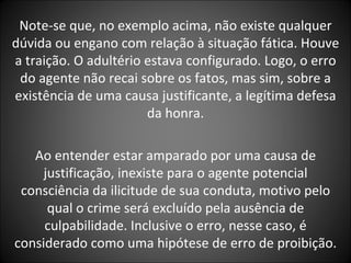 Note-se que, no exemplo acima, não existe qualquer dúvida ou engano com relação à situação fática. Houve a traição. O adultério estava configurado. Logo, o erro do agente não recai sobre os fatos, mas sim, sobre a existência de uma causa justificante, a legítima defesa da honra. Ao entender estar amparado por uma causa de justificação, inexiste para o agente potencial consciência da ilicitude de sua conduta, motivo pelo qual o crime será excluído pela ausência de culpabilidade. Inclusive o erro, nesse caso, é considerado como uma hipótese de erro de proibição. 