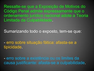 Ressalte-se que a Exposição de Motivos do Código Penal admite expressamente que o ordenamento jurídico nacional adote a Teoria Limitada da Culpabilidade . Sumarizando todo o exposto, tem-se que: -  erro sobre situação fática: afasta-se a tipicidade . -  erro sobre a existência ou os limites da causa justificante: afasta-se a culpabilidade . 