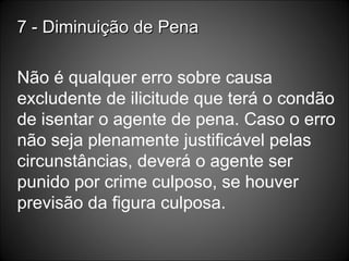 7 - Diminuição de Pena Não é qualquer erro sobre causa excludente de ilicitude que terá o condão de isentar o agente de pena. Caso o erro não seja plenamente justificável pelas circunstâncias, deverá o agente ser punido por crime culposo, se houver previsão da figura culposa. 