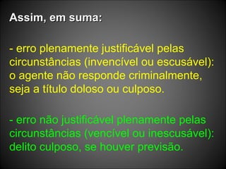 Assim, em suma: - erro plenamente justificável pelas circunstâncias (invencível ou escusável): o agente não responde criminalmente, seja a título doloso ou culposo. - erro não justificável plenamente pelas circunstâncias (vencível ou inescusável): delito culposo, se houver previsão. 