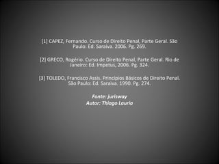 [1] CAPEZ, Fernando. Curso de Direito Penal, Parte Geral. São Paulo: Ed. Saraiva. 2006. Pg. 269. [2] GRECO, Rogério. Curso de Direito Penal, Parte Geral. Rio de Janeiro: Ed. Impetus, 2006. Pg. 324. [3] TOLEDO, Francisco Assis. Princípios Básicos de Direito Penal. São Paulo: Ed. Saraiva. 1990. Pg. 274. Fonte: jurisway Autor: Thiago Lauria 