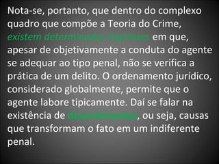 Nota-se, portanto, que dentro do complexo quadro que compõe a Teoria do Crime,  existem determinadas hipóteses  em que, apesar de objetivamente a conduta do agente se adequar ao tipo penal, não se verifica a prática de um delito. O ordenamento jurídico, considerado globalmente, permite que o agente labore tipicamente. Daí se falar na existência de  descriminantes , ou seja, causas que transformam o fato em um indiferente penal. 