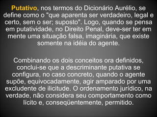 Putativo , nos termos do Dicionário Aurélio, se define como o "que aparenta ser verdadeiro, legal e certo, sem o ser; suposto". Logo, quando se pensa em putatividade, no Direito Penal, deve-ser ter em mente uma situação falsa, imaginária, que existe somente na idéia do agente. Combinando os dois conceitos ora definidos, conclui-se que a descriminante putativa se configura, no caso concreto, quando o agente supõe, equivocadamente, agir amparado por uma excludente de ilicitude. O ordenamento jurídico, na verdade, não considera seu comportamento como lícito e, conseqüentemente, permitido. 