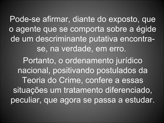 Pode-se afirmar, diante do exposto, que o agente que se comporta sobre a égide de um descriminante putativa encontra-se, na verdade, em erro.  Portanto, o ordenamento jurídico nacional, positivando postulados da Teoria do Crime, confere a essas situações um tratamento diferenciado, peculiar, que agora se passa a estudar. 