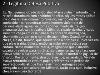 2 - Legítima Defesa Putativa Ex: Na pequena cidade de Goiabal, Maria vinha mantendo uma relação duradoura com o vizinho Robério. Alguns meses após o inicio desse relacionamento, Vivaldo, marido de Maria, conhecido nas redondezas como homem violento e de personalidade agressiva, toma conhecimento da traição enquanto viajava a trabalho a Milharal, cidade vizinha. Vivaldo somente chega em casa pelas altas horas da madrugada, chamando aos berros o nome de sua mulher. Quando Maria chega, ele diz, furioso, que aquela seria a primeira e única vez em que ela o trairia. Coloca, então, as mãos em direção à sua cintura. Nesse momento, Maria, imaginando que o marido sacaria o revólver para matá-la, rapidamente agarra a faca que estava sobre a pia e desfere uma punhalada mortal na jugular de Vivaldo. Posteriormente, descobre-se que, na verdade, Vivaldo estava retirando da cintura papéis referentes ao pedido de separação judicial, que lhes haviam sido entregues pelo advogado que consultara em Milharal, razão pela qual, inclusive, chegara em casa tão tarde. 