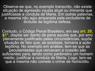 Observe-se que, no exemplo transcrito, não existe situação de agressão injusta atual ou iminente que justificasse a conduta de Maria. Em outras palavras, a mesma não agiu amparada pela excludente de ilicitude da legítima defesa. Contudo, o Código Penal Brasileiro, em seu  art. 20, §1° , dispõe ser isento de pena aquele que, por erro plenamente justificado pelas circunstâncias, supõe situação de fato que, se existisse, tornaria a ação legítima. No exemplo em análise, tem-se que as peculiaridades que cercavam a ocasião são suficientes para, tendo como parâmetro um homem médio, justificar a conduta de Maria. Logo, tem-se que a mesma não comete o crime de homicídio. 