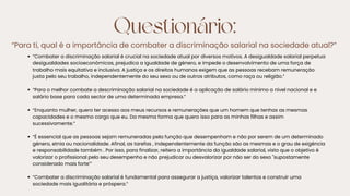 Questionário:
“Para ti, qual é a importância de combater a discriminação salarial na sociedade atual?”
“Combater a discriminação salarial é crucial na sociedade atual por diversos motivos. A desigualdade salarial perpetua
desigualdades socioeconómicas, prejudica a igualdade de género, e impede o desenvolvimento de uma força de
trabalho mais equitativa e inclusiva. A justiça e os direitos humanos exigem que as pessoas recebam remuneração
justa pelo seu trabalho, independentemente do seu sexo ou de outros atributos, como raça ou religião.”
“Para o melhor combate a descriminação salarial na sociedade é a aplicação de salário mínimo a nível nacional e e
salário base para cada sector de uma determinada empresa.”
“Enquanto mulher, quero ter acesso aos meus recursos e remunerações que um homem que tenhas as mesmas
capacidades e o mesmo cargo que eu. Da mesma forma que quero isso para as minhas filhas e assim
sucessivamente.”
“É essencial que as pessoas sejam remuneradas pela função que desempenham e não por serem de um determinado
género, etnia ou nacionalidade. Afinal, as tarefas , independentemente da função são as mesmas e o grau de exigência
e responsabilidade também . Por isso, para finalizar, reitero a importância da igualdade salarial, visto que o objetivo é
valorizar o profissional pelo seu desempenho e não prejudicar ou desvalorizar por não ser do sexo "supostamente
considerado mais forte'”
“Combater a discriminação salarial é fundamental para assegurar a justiça, valorizar talentos e construir uma
sociedade mais igualitária e próspera.”
 