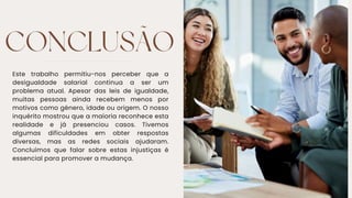 CONCLUSÃO
Este trabalho permitiu-nos perceber que a
desigualdade salarial continua a ser um
problema atual. Apesar das leis de igualdade,
muitas pessoas ainda recebem menos por
motivos como género, idade ou origem. O nosso
inquérito mostrou que a maioria reconhece esta
realidade e já presenciou casos. Tivemos
algumas dificuldades em obter respostas
diversas, mas as redes sociais ajudaram.
Concluímos que falar sobre estas injustiças é
essencial para promover a mudança.
 