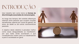INTRODUÇÃO
Este trabalho tem como tema as formas de
discriminação associadas às remunerações.
Ao longo dos tempos, têm existido diferenças
salariais entre pessoas que ocupam funções
semelhantes, apenas por causa do género, da
etnia, da idade ou de outras características
pessoais.
O objetivo deste relatório é perceber melhor
como essas desigualdades se manifestam,
por que razão ainda acontecem e que
consequências trazem para os trabalhadores
e para a sociedade em geral.
 