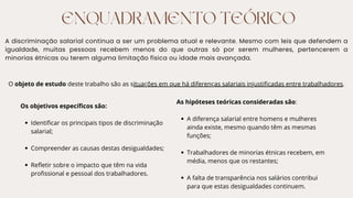 ENQUADRAMENTO TEÓRICO
A discriminação salarial continua a ser um problema atual e relevante. Mesmo com leis que defendem a
igualdade, muitas pessoas recebem menos do que outras só por serem mulheres, pertencerem a
minorias étnicas ou terem alguma limitação física ou idade mais avançada.
O objeto de estudo deste trabalho são as situações em que há diferenças salariais injustificadas entre trabalhadores.
Os objetivos específicos são:
Identificar os principais tipos de discriminação
salarial;
Compreender as causas destas desigualdades;
Refletir sobre o impacto que têm na vida
profissional e pessoal dos trabalhadores.
As hipóteses teóricas consideradas são:
A diferença salarial entre homens e mulheres
ainda existe, mesmo quando têm as mesmas
funções;
Trabalhadores de minorias étnicas recebem, em
média, menos que os restantes;
A falta de transparência nos salários contribui
para que estas desigualdades continuem.
 