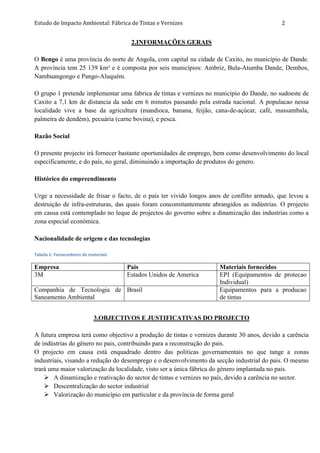 Estudo de Impacto Ambiental: Fábrica de Tintas e Vernizes 2
2.INFORMAÇÕES GERAIS
O Bengo é uma província do norte de Angola, com capital na cidade de Caxito, no município de Dande.
A província tem 25 139 km² e é composta por seis municípios: Ambriz, Bula-Atumba Dande, Dembos,
Nambuangongo e Pango-Aluquém.
O grupo 1 pretende implementar uma fabrica de tintas e vernizes no município do Dande, no sudoeste de
Caxito a 7,1 km de distancia da sede em 6 minutos passando pela estrada nacional. A populacao nessa
localidade vive a base da agricultura (mandioca, banana, feijão, cana-de-açúcar, café, massambala,
palmeira de dendém), pecuária (carne bovina), e pesca.
Razão Social
O presente projecto irá fornecer bastante oportunidades de emprego, bem como desenvolvimento do local
especificamente, e do país, no geral, diminuindo a importação de produtos do genero.
Histórico do empreendimento
Urge a necessidade de frisar o facto, de o país ter vivido longos anos de conflito armado, que levou a
destruição de infra-estruturas, das quais foram concomitantemente abrangidos as indústrias. O projecto
em causa está contemplado no leque de projectos do governo sobre a dinamização das industrias como a
zona especial económica.
Nacionalidade de origem e das tecnologias
Tabela 1: Fornecedores de materiais
Empresa Pais Materiais fornecidos
3M Estados Unidos de America EPI (Equipamentos de protecao
Individual)
Companhia de Tecnologia de
Saneamento Ambiental
Brasil Equipamentos para a producao
de tintas
3.OBJECTIVOS E JUSTIFICATIVAS DO PROJECTO
A futura empresa terá como objectivo a produção de tintas e vernizes durante 30 anos, devido a carência
de indústrias do gênero no pais, contribuindo para a reconstrução do pais.
O projecto em causa está enquadrado dentro das politicas governamentais no que tange a zonas
industriais, visando a redução do desemprego e o desenvolvimento da secção industrial do pais. O mesmo
trará uma maior valorização da localidade, visto ser a única fábrica do género implantada no pais.
 A dinamização e reativação do sector de tintas e vernizes no país, devido a carência no sector.
 Descentralização do sector industrial
 Valorização do município em particular e da província de forma geral
 