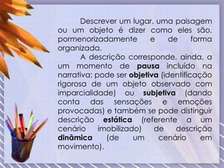 Descrever um lugar, uma paisagem
ou um objeto é dizer como eles são,
pormenorizadamente e de forma
organizada.
A descrição corresponde, ainda, a
um momento de pausa incluído na
narrativa; pode ser objetiva (identificação
rigorosa de um objeto observado com
imparcialidade) ou subjetiva (dando
conta das sensações e emoções
provocadas) e também se pode distinguir
descrição estática (referente a um
cenário imobilizado) de descrição
dinâmica (de um cenário em
movimento).
 