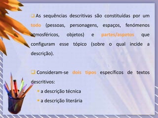  As sequências descritivas são constituídas por um
todo (pessoas, personagens, espaços, fenómenos
atmosféricos, objetos) e partes/aspetos que
configuram esse tópico (sobre o qual incide a
descrição).
 Consideram-se dois tipos específicos de textos
descritivos:
 a descrição técnica
 a descrição literária
 