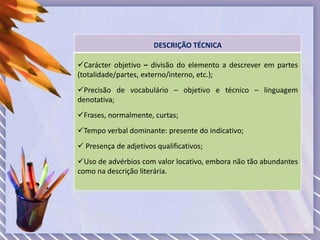 DESCRIÇÃO TÉCNICA
Carácter objetivo – divisão do elemento a descrever em partes
(totalidade/partes, externo/interno, etc.);
Precisão de vocabulário – objetivo e técnico – linguagem
denotativa;
Frases, normalmente, curtas;
Tempo verbal dominante: presente do indicativo;
 Presença de adjetivos qualificativos;
Uso de advérbios com valor locativo, embora não tão abundantes
como na descrição literária.
 