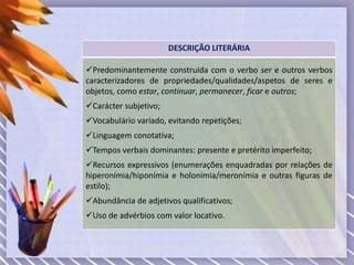 DESCRIÇÃO LITERÁRIA
Predominantemente construída com o verbo ser e outros verbos
caracterizadores de propriedades/qualidades/aspetos de seres e
objetos, como estar, continuar, permanecer, ficar e outros;
Carácter subjetivo;
Vocabulário variado, evitando repetições;
Linguagem conotativa;
Tempos verbais dominantes: presente e pretérito imperfeito;
Recursos expressivos (enumerações enquadradas por relações de
hiperonímia/hiponímia e holonímia/meronímia e outras figuras de
estilo);
Abundância de adjetivos qualificativos;
Uso de advérbios com valor locativo.
 