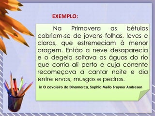 Na Primavera as bétulas
cobriam-se de jovens folhas, leves e
claras, que estremeciam à menor
aragem. Então a neve desaparecia
e o degelo soltava as águas do rio
que corria ali perto e cuja corrente
recomeçava a cantar noite e dia
entre ervas, musgos e pedras.
in O cavaleiro da Dinamarca, Sophia Mello Breyner Andresen
EXEMPLO:
 