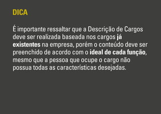 DICA
É importante ressaltar que a Descrição de Cargos
deve ser realizada baseada nos cargos já
existentes na empresa, porém o conteúdo deve ser
preenchido de acordo com o ideal de cada função,
mesmo que a pessoa que ocupe o cargo não
possua todas as características desejadas.

 