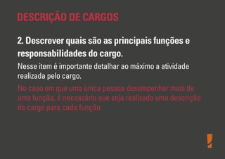 DESCRIÇÃO DE CARGOS
2. Descrever quais são as principais funções e
responsabilidades do cargo.
Nesse item é importante detalhar ao máximo a atividade
realizada pelo cargo.
No caso em que uma única pessoa desempenhar mais de
uma função, é necessário que seja realizado uma descrição
de cargo para cada função.

 