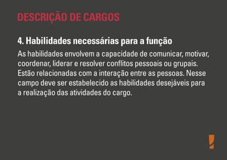 DESCRIÇÃO DE CARGOS
4. Habilidades necessárias para a função
As habilidades envolvem a capacidade de comunicar, motivar,
coordenar, liderar e resolver conﬂitos pessoais ou grupais.
Estão relacionadas com a interação entre as pessoas. Nesse
campo deve ser estabelecido as habilidades desejáveis para
a realização das atividades do cargo.

 