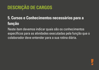 DESCRIÇÃO DE CARGOS
5. Cursos e Conhecimentos necessários para a
função
Neste item devemos indicar quais são os conhecimentos
especíﬁcos para as atividades executadas pela função que o
colaborador deve entender para a sua rotina diária.

 