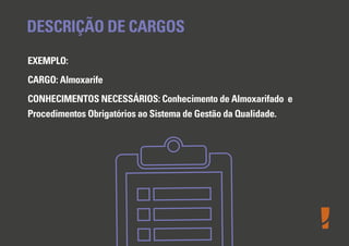 DESCRIÇÃO DE CARGOS
EXEMPLO:
CARGO: Almoxarife
CONHECIMENTOS NECESSÁRIOS: Conhecimento de Almoxarifado e
Procedimentos Obrigatórios ao Sistema de Gestão da Qualidade.

 