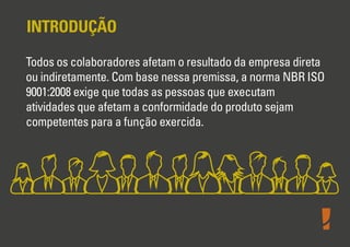 INTRODUÇÃO
Todos os colaboradores afetam o resultado da empresa direta
ou indiretamente. Com base nessa premissa, a norma NBR ISO
9001:2008 exige que todas as pessoas que executam
atividades que afetam a conformidade do produto sejam
competentes para a função exercida.

 