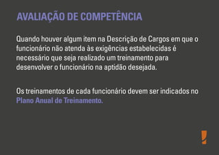AVALIAÇÃO DE COMPETÊNCIA
Quando houver algum item na Descrição de Cargos em que o
funcionário não atenda às exigências estabelecidas é
necessário que seja realizado um treinamento para
desenvolver o funcionário na aptidão desejada.
Os treinamentos de cada funcionário devem ser indicados no
Plano Anual de Treinamento.

 