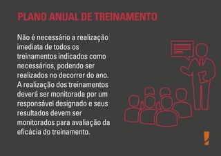 PLANO ANUAL DE TREINAMENTO
Não é necessário a realização
imediata de todos os
treinamentos indicados como
necessários, podendo ser
realizados no decorrer do ano.
A realização dos treinamentos
deverá ser monitorada por um
responsável designado e seus
resultados devem ser
monitorados para avaliação da
eﬁcácia do treinamento.

 