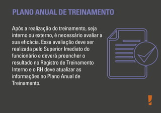 PLANO ANUAL DE TREINAMENTO
Após a realização do treinamento, seja
interno ou externo, é necessário avaliar a
sua eﬁcácia. Essa avaliação deve ser
realizada pelo Superior Imediato do
funcionário e deverá preencher o
resultado no Registro de Treinamento
Interno e o RH deve atualizar as
informações no Plano Anual de
Treinamento.

 